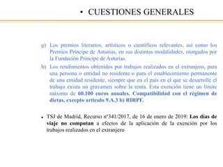 g) Los premios literarios, artísticos o científicos relevantes, así como los
Premios Príncipe de Asturias, en sus distintas modalidades, otorgados por
la Fundación Príncipe de Asturias.
h) Los rendimientos obtenidos por trabajos realizados en el extranjero, para
una persona o entidad no residente o para el establecimiento permanente
de una entidad residente, siempre que en el país en el que se desarrolle el
trabajo exista un gravamen sobre la renta. Esta exención tiene un límite
máximo de 60.100 euros anuales. Compatibilidad con el régimen de
dietas, excepto artículo 9.A.3 b) RIRPF.
 TSJ de Madrid, Recurso nº341/2017, de 16 de enero de 2019: Los días de
viaje no computan a efectos de la aplicación de la exención por los
trabajos realizados en el extranjero
• CUESTIONES GENERALES
 