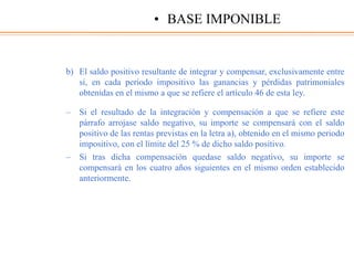 b) El saldo positivo resultante de integrar y compensar, exclusivamente entre
sí, en cada periodo impositivo las ganancias y pérdidas patrimoniales
obtenidas en el mismo a que se refiere el artículo 46 de esta ley.
– Si el resultado de la integración y compensación a que se refiere este
párrafo arrojase saldo negativo, su importe se compensará con el saldo
positivo de las rentas previstas en la letra a), obtenido en el mismo periodo
impositivo, con el límite del 25 % de dicho saldo positivo.
– Si tras dicha compensación quedase saldo negativo, su importe se
compensará en los cuatro años siguientes en el mismo orden establecido
anteriormente.
• BASE IMPONIBLE
 