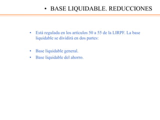 • Está regulada en los artículos 50 a 55 de la LIRPF. La base
liquidable se dividirá en dos partes:
• Base liquidable general.
• Base liquidable del ahorro.
• BASE LIQUIDABLE. REDUCCIONES
 