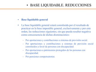 • Base liquidable general
• La base liquidable general estará constituida por el resultado de
practicar en la base imponible general, exclusivamente y por este
orden, las reducciones siguientes, sin que pueda resultar negativa
como consecuencia de dichas disminuciones:
– Por aportaciones y contribuciones a sistemas de previsión social.
– Por aportaciones y contribuciones a sistemas de previsión social
constituidos a favor de personas con discapacidad.
– Por aportaciones a patrimonios protegidos de las personas con
discapacidad.
– Por pensiones compensatorias.
• BASE LIQUIDABLE. REDUCCIONES
 