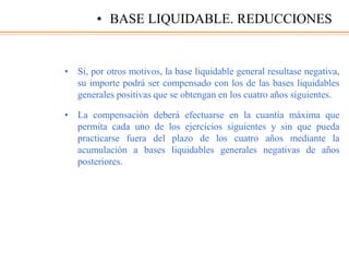 • Si, por otros motivos, la base liquidable general resultase negativa,
su importe podrá ser compensado con los de las bases liquidables
generales positivas que se obtengan en los cuatro años siguientes.
• La compensación deberá efectuarse en la cuantía máxima que
permita cada uno de los ejercicios siguientes y sin que pueda
practicarse fuera del plazo de los cuatro años mediante la
acumulación a bases liquidables generales negativas de años
posteriores.
• BASE LIQUIDABLE. REDUCCIONES
 