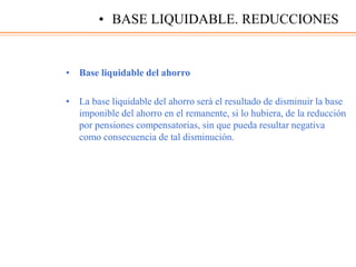 • Base liquidable del ahorro
• La base liquidable del ahorro será el resultado de disminuir la base
imponible del ahorro en el remanente, si lo hubiera, de la reducción
por pensiones compensatorias, sin que pueda resultar negativa
como consecuencia de tal disminución.
• BASE LIQUIDABLE. REDUCCIONES
 