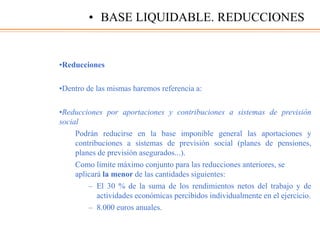 •Reducciones
•Dentro de las mismas haremos referencia a:
•Reducciones por aportaciones y contribuciones a sistemas de previsión
social
Podrán reducirse en la base imponible general las aportaciones y
contribuciones a sistemas de previsión social (planes de pensiones,
planes de previsión asegurados...).
Como límite máximo conjunto para las reducciones anteriores, se
aplicará la menor de las cantidades siguientes:
– El 30 % de la suma de los rendimientos netos del trabajo y de
actividades económicas percibidos individualmente en el ejercicio.
– 8.000 euros anuales.
• BASE LIQUIDABLE. REDUCCIONES
 