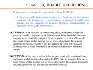 • Reducciones en tributación conjunta (art. 84 de la LIRPF)
– La base imponible, con carácter previo a las reducciones por atenciones a
situaciones de dependencia y envejecimiento, se reducirá en 3.400 euros
anuales. En los supuestos de unidades familiares monoparentales, la
reducción será de 2.150 euros anuales.
DGT V3615/2015. En los casos de separacion judicial, en la que se atribuye la
guarda y custodia compartida de los hijos menores, la opción de la tributación
conjunta puede ejercitarla cualquiera de los progenitores, si bien, sólo uno de
ellos podrá formar unidad familiar con los hijos, a los efectos de presentar
declaración conjunta, optando el otro por declarar de forma individual, sin
olvidar que nadie podrá formar parte de dos unidades familiares al mismo
tiempo.
DGT V2597/2016. Las parejas unidas de hecho, pero sin vínculo matrimonial, no
configuran unidad familiar a los efectos del IRPF. Sólo un miembro de la pareja
podrá formar unidad familiar con los hijos, a los efectos de presentar declaración
conjunta, optando el otro por declarar de forma individual.
• BASE LIQUIDABLE. REDUCCIONES
 