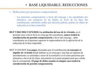 • Reducciones por pensiones compensatorias
– Las pensiones compensatorias a favor del cónyuge y las anualidades por
alimentos, con excepción de las fijadas en favor de los hijos del
contribuyente, satisfechas ambas por decisión judicial, podrán ser objeto de
reducción en la base imponible.
DGT V2041/2016 V2474/2018. La atribución del uso de la vivienda, en el
presente caso a favor de la ex-cónyuge del consultante, nunca tendrá la
consideración de pensión compensatoria a favor del cónyuge... debe
considerarse en el presente supuesto la improcedencia de la aplicación de la
reducción de la base imponible.
DGT V1254/2019. Los pagos efectuados por el contribuyente en concepto de
alquiler de vivienda donde habitan su ex-cónyuge y una hija en régimen de
arrendamiento, se entienden a tenor de la normativa civil como pensiones por
alimentos a favor de los hijos, únicamente en la parte proporcional que a dicha
hija le corresponda. El pago de dicha cuantía en ningún caso tendrá la
consideración de pensión compensatoria.
• BASE LIQUIDABLE. REDUCCIONES
 