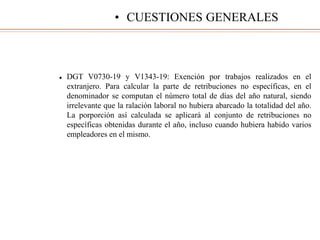  DGT V0730-19 y V1343-19: Exención por trabajos realizados en el
extranjero. Para calcular la parte de retribuciones no específicas, en el
denominador se computan el número total de días del año natural, siendo
irrelevante que la ralación laboral no hubiera abarcado la totalidad del año.
La porporción así calculada se aplicará al conjunto de retribuciones no
específicas obtenidas durante el año, incluso cuando hubiera habido varios
empleadores en el mismo.
• CUESTIONES GENERALES
 
