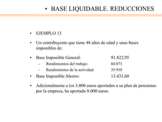 • EJEMPLO 13
• Un contribuyente que tiene 48 años de edad y unas bases
imponibles de:
• Base Imponible General: 91.822,95
– Rendimientos del trabajo: 60.073
– Rendimientos de la actividad: 35.910
• Base Imponible Ahorro: 13.433,60
• Adicionalmente a los 3.000 euros aportados a su plan de pensiones
por la empresa, ha aportado 8.000 euros.
• BASE LIQUIDABLE. REDUCCIONES
 