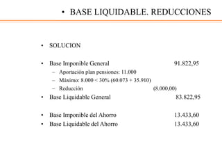 • SOLUCION
• Base Imponible General 91.822,95
– Aportación plan pensiones: 11.000
– Máximo: 8.000 < 30% (60.073 + 35.910)
– Reducción (8.000,00)
• Base Liquidable General 83.822,95
• Base Imponible del Ahorro 13.433,60
• Base Liquidable del Ahorro 13.433,60
• BASE LIQUIDABLE. REDUCCIONES
 