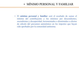 • El mínimo personal y familiar será el resultado de sumar el
mínimo del contribuyente y los mínimos por descendientes,
ascendientes y discapacidad, incrementados o disminuidos a efectos
de cálculo del gravamen autonómico en los importes que hayan
sido aprobados por la comunidad autónoma.
• MÍNIMO PERSONAL Y FAMILIAR
 