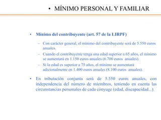 • Mínimo del contribuyente (art. 57 de la LIRPF)
– Con carácter general, el mínimo del contribuyente será de 5.550 euros
anuales.
– Cuando el contribuyente tenga una edad superior a 65 años, el mínimo
se aumentará en 1.150 euros anuales (6.700 euros anuales).
– Si la edad es superior a 75 años, el mínimo se aumentará
adicionalmente en 1.400 euros anuales (8.100 euros anuales).
• En tributación conjunta será de 5.550 euros anuales, con
independencia del número de miembros, teniendo en cuenta las
circunstancias personales de cada cónyuge (edad, discapacidad...).
• MÍNIMO PERSONAL Y FAMILIAR
 