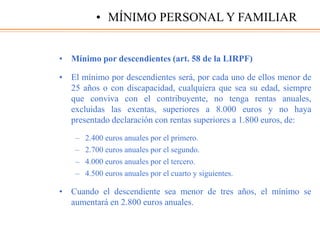 • Mínimo por descendientes (art. 58 de la LIRPF)
• El mínimo por descendientes será, por cada uno de ellos menor de
25 años o con discapacidad, cualquiera que sea su edad, siempre
que conviva con el contribuyente, no tenga rentas anuales,
excluidas las exentas, superiores a 8.000 euros y no haya
presentado declaración con rentas superiores a 1.800 euros, de:
– 2.400 euros anuales por el primero.
– 2.700 euros anuales por el segundo.
– 4.000 euros anuales por el tercero.
– 4.500 euros anuales por el cuarto y siguientes.
• Cuando el descendiente sea menor de tres años, el mínimo se
aumentará en 2.800 euros anuales.
• MÍNIMO PERSONAL Y FAMILIAR
 