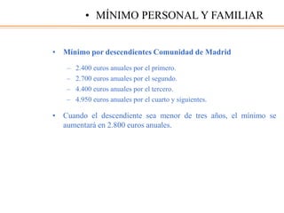 • Mínimo por descendientes Comunidad de Madrid
– 2.400 euros anuales por el primero.
– 2.700 euros anuales por el segundo.
– 4.400 euros anuales por el tercero.
– 4.950 euros anuales por el cuarto y siguientes.
• Cuando el descendiente sea menor de tres años, el mínimo se
aumentará en 2.800 euros anuales.
• MÍNIMO PERSONAL Y FAMILIAR
 