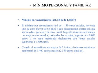 • Mínimo por ascendientes (art. 59 de la LIRPF)
• El mínimo por ascendientes será de 1.150 euros anuales, por cada
uno de ellos mayor de 65 años o con discapacidad, cualquiera que
sea su edad, que conviva con el contribuyente al menos seis meses,
no tenga rentas anuales, excluidas las exentas, superiores a 8.000
euros y no haya presentado declaración con rentas anuales
superiores a 1.800 euros.
• Cuando el ascendiente sea mayor de 75 años, el mínimo anterior se
aumentará en 1.400 euros anuales (2.550 euros anuales).
• MÍNIMO PERSONAL Y FAMILIAR
 