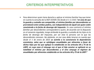 CRITERIOS INTERPRETATIVOS
• Para determinar quien tiene derecho a aplicar el mínimo familiar hay que tener
en cuenta la consulta de la DGT (V2505-16) desde el 1-1-2.015 “en caso de que
la guarda y custodia sea compartida, el mínimo familiar por descendientes se
prorrateará entre ambos padres, con independencia de aquél con quien estén
conviviendo a la fecha de devengo del impuesto. En caso contrario el mínimo
familiar por descendientes corresponderá a quien, de acuerdo con lo dispuesto
en el convenio regulador, tenga atribuida la guarda y custodia de los hijos en la
fecha de devengo del impuesto, por ser ésta la persona con la que los
descendientes conviven. No obstante, en ese caso debe tenerse en cuenta que
desde el 1 de enero de 2015 se asimila a la convivencia la dependencia
económica, salvo que se satisfagan anualidades por alimentos a favor de
dichos hijos por los que aplique lo establecido en los artículos 64 y 75 de la
LIRPF, en cuyo caso el cónyuge con el que el hijo convive se aplicará en su
totalidad el mínimo por descendientes y el otro cónyuge el régimen de
anualidades por alimentos establecido en los artículos 64 y 75 de la LIRPF”
 