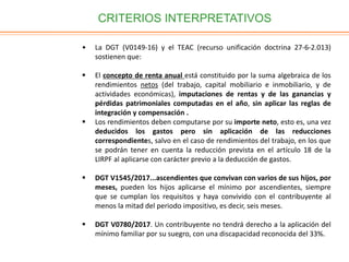 CRITERIOS INTERPRETATIVOS
• La DGT (V0149-16) y el TEAC (recurso unificación doctrina 27-6-2.013)
sostienen que:
 El concepto de renta anual está constituido por la suma algebraica de los
rendimientos netos (del trabajo, capital mobiliario e inmobiliario, y de
actividades económicas), imputaciones de rentas y de las ganancias y
pérdidas patrimoniales computadas en el año, sin aplicar las reglas de
integración y compensación .
 Los rendimientos deben computarse por su importe neto, esto es, una vez
deducidos los gastos pero sin aplicación de las reducciones
correspondientes, salvo en el caso de rendimientos del trabajo, en los que
se podrán tener en cuenta la reducción prevista en el artículo 18 de la
LIRPF al aplicarse con carácter previo a la deducción de gastos.
 DGT V1545/2017...ascendientes que convivan con varios de sus hijos, por
meses, pueden los hijos aplicarse el mínimo por ascendientes, siempre
que se cumplan los requisitos y haya convivido con el contribuyente al
menos la mitad del periodo impositivo, es decir, seis meses.
 DGT V0780/2017. Un contribuyente no tendrá derecho a la aplicación del
mínimo familiar por su suegro, con una discapacidad reconocida del 33%.
 