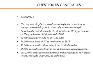 • EJEMPLO 2
• Una empresa desplaza a uno de sus trabajadores a realizar un
trabajo determinado para la sucursal que tiene en Hungría.
• El trabajador sale de España el 1 de octubre de 2019 y permanece
en Hungría hasta el 12 de marzo de 2020.
• La retribución percibida en 2019 ha sido:
• 96.000 euros hasta el 30 de septiembre de 2019.
• 32.000 euros desde 1 de octubre hasta 31 de diciembre.
• 20.000 euros de complemento por el desplazamiento a Hungría.
• Los 52.000 euros correspondientes al trabajo realizado en Hungría
los ha soportado la sucursal de dicho país.
• CUESTIONES GENERALES
 