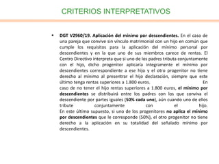 CRITERIOS INTERPRETATIVOS
 DGT V2960/19. Aplicación del mínimo por descendientes. En el caso de
una pareja que convive sin vínculo matrimonial con un hijo en común que
cumple los requisitos para la aplicación del mínimo personal por
descendientes y en la que uno de sus miembros carece de rentas. El
Centro Directivo interpreta que si uno de los padres tributa conjuntamente
con el hijo, dicho progenitor aplicaría integramente el mínimo por
descendientes correspondiente a ese hijo y el otro progenitor no tiene
derecho al mínimo al presentrar el hijo declaración, siempre que este
último tenga rentas superiores a 1.800 euros. En
caso de no tener el hijo rentas superiores a 1.800 euros, el mínimo por
descendientes se distribuirá entre los padres con los que conviva el
descendiente por partes iguales (50% cada uno), aún cuando uno de ellos
tribute conjuntamente con el hijo.
En este último supuesto, si uno de los progenitores no aplica el mínimo
por descendientes que le corresponde (50%), el otro progenitor no tiene
derecho a la aplicación en su totalidad del señalado mínimo por
descendientes.
 