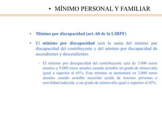 • Mínimo por discapacidad (art. 60 de la LIRPF)
• El mínimo por discapacidad será la suma del mínimo por
discapacidad del contribuyente y del mínimo por discapacidad de
ascendientes y descendientes.
– El mínimo por discapacidad del contribuyente será de 3.000 euros
anuales y 9.000 euros anuales cuando acredite un grado de minusvalía
igual o superior al 65%. Este mínimo se aumentará en 3.000 euros
anuales cuando acredite necesitar ayuda de terceras personas o
movilidad reducida, o un grado de minusvalía igual o superior al 65%.
• MÍNIMO PERSONAL Y FAMILIAR
 