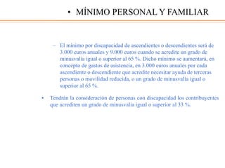 – El mínimo por discapacidad de ascendientes o descendientes será de
3.000 euros anuales y 9.000 euros cuando se acredite un grado de
minusvalía igual o superior al 65 %. Dicho mínimo se aumentará, en
concepto de gastos de asistencia, en 3.000 euros anuales por cada
ascendiente o descendiente que acredite necesitar ayuda de terceras
personas o movilidad reducida, o un grado de minusvalía igual o
superior al 65 %.
• Tendrán la consideración de personas con discapacidad los contribuyentes
que acrediten un grado de minusvalía igual o superior al 33 %.
• MÍNIMO PERSONAL Y FAMILIAR
 