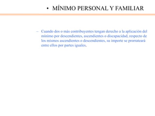 – Cuando dos o más contribuyentes tengan derecho a la aplicación del
mínimo por descendientes, ascendientes o discapacidad, respecto de
los mismos ascendientes o descendientes, su importe se prorrateará
entre ellos por partes iguales.
• MÍNIMO PERSONAL Y FAMILIAR
 