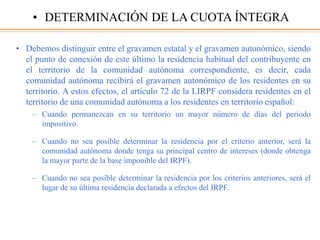 • Debemos distinguir entre el gravamen estatal y el gravamen autonómico, siendo
el punto de conexión de este último la residencia habitual del contribuyente en
el territorio de la comunidad autónoma correspondiente, es decir, cada
comunidad autónoma recibirá el gravamen autonómico de los residentes en su
territorio. A estos efectos, el artículo 72 de la LIRPF considera residentes en el
territorio de una comunidad autónoma a los residentes en territorio español:
– Cuando permanezcan en su territorio un mayor número de días del periodo
impositivo.
– Cuando no sea posible determinar la residencia por el criterio anterior, será la
comunidad autónoma donde tenga su principal centro de intereses (donde obtenga
la mayor parte de la base imponible del IRPF).
– Cuando no sea posible determinar la residencia por los criterios anteriores, será el
lugar de su última residencia declarada a efectos del IRPF.
• DETERMINACIÓN DE LA CUOTA ÍNTEGRA
 