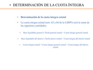 • Determinación de la cuota íntegra estatal
• La cuota íntegra estatal (arts. 62 a 66 de la LIRPF) será la suma de
las siguientes cantidades:
• Base liquidable general x Tarifa general estatal = Cuota íntegra general estatal
• Base liquidable del ahorro x Tarifa ahorro estatal = Cuota íntegra del ahorro estatal
• Cuota íntegra estatal = Cuota íntegra general estatal + Cuota íntegra del ahorro
estatal
• DETERMINACIÓN DE LA CUOTA ÍNTEGRA
 