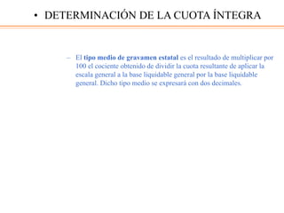 – El tipo medio de gravamen estatal es el resultado de multiplicar por
100 el cociente obtenido de dividir la cuota resultante de aplicar la
escala general a la base liquidable general por la base liquidable
general. Dicho tipo medio se expresará con dos decimales.
• DETERMINACIÓN DE LA CUOTA ÍNTEGRA
 