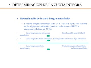 • Determinación de la cuota íntegra autonómica
– La cuota íntegra autonómica (arts. 74 a 77 de la LIRPF) será la suma
de las siguientes cantidades (ha de recordarse que el IRPF se
encuentra cedido en un 50 %):
• Cuota íntegra general autonómica Base liquidable general X Tarifa
autonómica
• + Cuota íntegra del ahorro autonómica Base liquidable del ahorro X Tipo autonómica
• = Cuota íntegra autonómica Cuota íntegra general autonómica +
cuota íntegra del ahorro autonómica
• DETERMINACIÓN DE LA CUOTA ÍNTEGRA
 