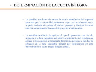 – La cantidad resultante de aplicar la escala autonómica del impuesto
aprobada por la comunidad autónoma respectiva se minorará en el
importe derivado de aplicar al mínimo personal y familiar la escala
anterior, determinando la cuota íntegra general autonómica.
– La cantidad resultante de aplicar el tipo de gravamen especial del
impuesto a la base liquidable del ahorro se minorará en el resultado de
aplicar el tipo especial al remanente del mínimo personal y familiar no
aplicado en la base liquidable general por insuficiencia de esta,
determinando la cuota íntegra especial estatal.
• DETERMINACIÓN DE LA CUOTA ÍNTEGRA
 