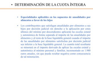 • Especialidades aplicables en los supuestos de anualidades por
alimentos a favor de los hijos
• Los contribuyentes que satisfagan anualidades por alimentos a sus
hijos por decisión judicial sin derecho a la aplicación por estos
últimos del mínimo por descendientes aplicarán las escalas estatal
y autonómica de forma separada al importe de las anualidades por
alimentos y al resto de la base liquidable general cuando el importe
de las anualidades por alimentos satisfechas por decisión judicial
sea inferior a la base liquidable general. La cuantía total resultante
se minorará en el importe derivado de aplicar las escalas estatal y
autonómica al mínimo personal y familiar, incrementado en 1.980
euros anuales, sin que pueda resultar negativa como consecuencia
de tal minoración.
• DETERMINACIÓN DE LA CUOTA ÍNTEGRA
 