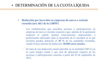 • Deducción por inversión en empresas de nueva o reciente
creación (art. 68.1 de la LIRPF)
– Los contribuyentes que suscriban acciones o participaciones en
empresas de nueva o reciente creación o que, además de la aportación
temporal al capital, aporten conocimientos empresariales o
profesionales adecuados para el desarrollo de la sociedad en la que
invierten pueden deducirse el 30 % de las cantidades invertidas,
siendo la base máxima de deducción: 60.000 euros anuales.
– Se trata de una deducción estatal aplicable en su totalidad (100 %) en
la cuota íntegra estatal y que será de aplicación respecto de las
acciones o participaciones suscritas a partir del 29 de septiembre de
2013.
• DETERMINACIÓN DE LA CUOTA LÍQUIDA
 