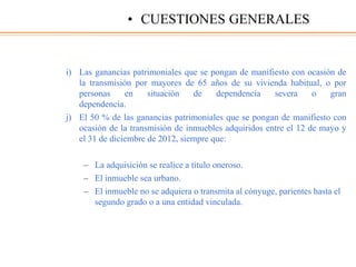 i) Las ganancias patrimoniales que se pongan de manifiesto con ocasión de
la transmisión por mayores de 65 años de su vivienda habitual, o por
personas en situación de dependencia severa o gran
dependencia.
j) El 50 % de las ganancias patrimoniales que se pongan de manifiesto con
ocasión de la transmisión de inmuebles adquiridos entre el 12 de mayo y
el 31 de diciembre de 2012, siempre que:
– La adquisición se realice a título oneroso.
– El inmueble sea urbano.
– El inmueble no se adquiera o transmita al cónyuge, parientes hasta el
segundo grado o a una entidad vinculada.
• CUESTIONES GENERALES
 