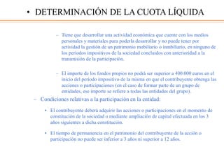 – Tiene que desarrollar una actividad económica que cuente con los medios
personales y materiales para poderla desarrollar y no puede tener por
actividad la gestión de un patrimonio mobiliario o inmbiliario, en ninguno de
los periodos impositivos de la sociedad concluidos con anterioridad a la
transmisión de la participación.
– El importe de los fondos propios no podrá ser superior a 400.000 euros en el
inicio del periodo impositivo de la misma en que el contribuyente obtenga las
acciones o participaciones (en el caso de formar parte de un grupo de
entidades, ese importe se refiere a todas las entidades del grupo).
– Condiciones relativas a la participación en la entidad:
• El contribuyente deberá adquirir las acciones o participaciones en el momento de
constitución de la sociedad o mediante ampliación de capital efectuada en los 3
años siguientes a dicha constitución.
• El tiempo de permanencia en el patrimonio del contribuyente de la acción o
participación no puede ser inferior a 3 años ni superior a 12 años.
• DETERMINACIÓN DE LA CUOTA LÍQUIDA
 