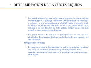 • Las participaciones directas o indirectas que posean en la misma sociedad
el contribuyente, su cónyuge o familiares (por parentesco –en línea recta
o colateral– o por consanguinidad o afinidad –hasta el segundo grado
incluido–) no pueden ser superiores al 40 % del capital social de la
sociedad o de sus derechos de voto, durante ningún día de los años
naturales en que se tenga la participación.
• No puede tratarse de acciones o participaciones en una sociedad
ejerciéndose la misma actividad que venía ejerciendo anteriormente con
otra titularidad.
– Obligaciones formales:
• La empresa en la que se han adquirido las acciones o participaciones tiene
que emitir un certificado donde se indique el cumplimiento de los
requisitos que tiene que tener para que el contribuyente pueda acogerse a
la deducción.
• DETERMINACIÓN DE LA CUOTA LÍQUIDA
 