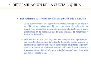 • Deducción en actividades económicas (art. 68.2 de la LIRPF)
– A los contribuyentes que ejerzan actividades económicas en régimen
de ED, no en estimación objetiva, les serán de aplicación los
incentivos y estímulos a la inversión empresarial establecidos o que se
establezcan en la normativa del IS con igualdad de porcentajes y
límites de deducción.
– Adicionalmente, los contribuyentes que cumplan los requisitos para
ser considerados empresa de reducida dimensión podrán deducir los
rendimientos netos de actividades económicas del periodo impositivo
que se inviertan en elementos nuevos del inmovilizado material o
inversiones inmobiliarias afectos a actividades económicas desarrolla-
das por el contribuyente.
• DETERMINACIÓN DE LA CUOTA LÍQUIDA
 