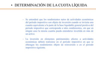 – Se entenderá que los rendimientos netos de actividades económicas
del periodo impositivo son objeto de inversión cuando se invierta una
cuantía equivalente a la parte de la base liquidable general positiva del
periodo impositivo que corresponda a tales rendimientos, sin que en
ningún caso la misma cuantía pueda entenderse invertida en más de
un activo.
– La inversión en elementos patrimoniales afectos a actividades
económicas deberá realizarse en el periodo impositivo en que se
obtengan los rendimientos objeto de reinversión o en el periodo
impositivo siguiente.
• DETERMINACIÓN DE LA CUOTA LÍQUIDA
 