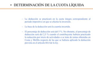 – La deducción se practicará en la cuota íntegra correspondiente al
periodo impositivo en que se efectúe la inversión.
– La base de la deducción será la cuantía invertida.
– El porcentaje de deducción será del 5 %. No obstante, el porcentaje de
deducción será del 2,5 % cuando el contribuyente hubiera practicado
la reducción por inicio de actividades o se trate de rentas obtenidas en
Ceuta y Melilla respecto de las que se hubiera aplicado la deducción
prevista en el artículo 68.4 de la ley.
• DETERMINACIÓN DE LA CUOTA LÍQUIDA
 