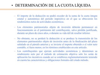 – El importe de la deducción no podrá exceder de la suma de la cuota íntegra
estatal y autonómica del periodo impositivo en el que se obtuvieron los
rendimientos netos de actividades económicas.
– Los elementos patrimoniales objeto de inversión deberán permanecer en
funcionamiento en el patrimonio del contribuyente, salvo pérdida justificada,
durante un plazo de cinco años, o durante su vida útil de resultar inferior.
– No obstante, no se perderá la deducción si se produce la transmisión de los
elementos patrimoniales objeto de inversión antes de la finalización del plazo
señalado en el párrafo anterior y se invierte el importe obtenido o el valor neto
contable, si fuera menor, en los términos establecidos en este artículo.
– Los contribuyentes que ejerzan actividades económicas y determinen su
rendimiento neto por el método de estimación objetiva solo les serán de
aplicación los incentivos cuando así se establezca reglamentariamente teniendo
en cuenta las características y obligaciones formales del citado método.
• DETERMINACIÓN DE LA CUOTA LÍQUIDA
 