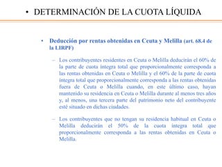 • Deducción por rentas obtenidas en Ceuta y Melilla (art. 68.4 de
la LIRPF)
– Los contribuyentes residentes en Ceuta o Melilla deducirán el 60% de
la parte de cuota íntegra total que proporcionalmente corresponda a
las rentas obtenidas en Ceuta o Melilla y el 60% de la parte de cuota
íntegra total que proporcionalmente corresponda a las rentas obtenidas
fuera de Ceuta o Melilla cuando, en este último caso, hayan
mantenido su residencia en Ceuta o Melilla durante al menos tres años
y, al menos, una tercera parte del patrimonio neto del contribuyente
esté situado en dichas ciudades.
– Los contribuyentes que no tengan su residencia habitual en Ceuta o
Melilla deducirán el 50% de la cuota íntegra total que
proporcionalmente corresponda a las rentas obtenidas en Ceuta o
Melilla.
• DETERMINACIÓN DE LA CUOTA LÍQUIDA
 