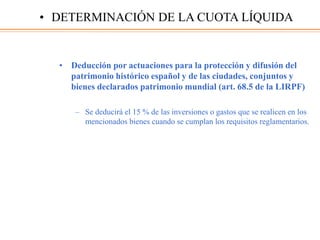 • Deducción por actuaciones para la protección y difusión del
patrimonio histórico español y de las ciudades, conjuntos y
bienes declarados patrimonio mundial (art. 68.5 de la LIRPF)
– Se deducirá el 15 % de las inversiones o gastos que se realicen en los
mencionados bienes cuando se cumplan los requisitos reglamentarios.
• DETERMINACIÓN DE LA CUOTA LÍQUIDA
 