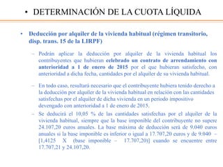 • Deducción por alquiler de la vivienda habitual (régimen transitorio,
disp. trans. 15 de la LIRPF)
– Podrán aplicar la deducción por alquiler de la vivienda habitual los
contribuyentes que hubieran celebrado un contrato de arrendamiento con
anterioridad a 1 de enero de 2015 por el que hubieran satisfecho, con
anterioridad a dicha fecha, cantidades por el alquiler de su vivienda habitual.
– En todo caso, resultará necesario que el contribuyente hubiera tenido derecho a
la deducción por alquiler de la vivienda habitual en relación con las cantidades
satisfechas por el alquiler de dicha vivienda en un periodo impositivo
devengado con anterioridad a 1 de enero de 2015.
– Se deducirá el 10,05 % de las cantidades satisfechas por el alquiler de la
vivienda habitual, siempre que la base imponible del contribuyente no supere
24.107,20 euros anuales. La base máxima de deducción será de 9.040 euros
anuales si la base imponible es inferior o igual a 17.707,20 euros y de 9.040 –
[1,4125 X (base imponible – 17.707,20)] cuando se encuentre entre
17.707,21 y 24.107,20.
• DETERMINACIÓN DE LA CUOTA LÍQUIDA
 