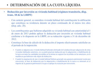 • Deducción por inversión en vivienda habitual (régimen transitorio, disp.
trans. 18 de la LIRPF)
– Con carácter general, se considera vivienda habitual del contribuyente la edificación
que constituya su residencia durante un plazo continuado de al menos tres años
(disp. adic. 28).
– Los contribuyentes que hubieran adquirido su vivienda habitual con anterioridad al 1
de enero de 2013 podrán aplicar la deducción por inversión en vivienda habitual
conforme a lo dispuesto en la LIRPF, en su redacción vigente a 31 de diciembre de
2012.
– Constituye la base de cálculo de la deducción el importe efectivamente satisfecho en
el periodo de la imposición.
• Cuando se adquiera una vivienda habitual habiendo disfrutado de la deducción por adquisición de otras
viviendas habituales anteriores, no se podrá practicar deducción por la adquisición o rehabilitación de
la nueva en tanto las cantidades invertidas en la misma no superen las invertidas en las anteriores, en la
medida en que hubiesen sido objeto de deducción.
• Cuando la enajenación de una vivienda habitual hubiera generado una ganancia patrimonial exenta por
reinversión, la base de deducción por la adquisición o rehabilitación de la nueva se minorará en el
importe de la ganancia patrimonial a la que se aplique la exención por reinversión.
• DETERMINACIÓN DE LA CUOTA LÍQUIDA
 