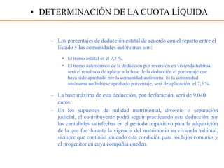 – Los porcentajes de deducción estatal de acuerdo con el reparto entre el
Estado y las comunidades autónomas son:
• El tramo estatal es el 7,5 %.
• El tramo autonómico de la deducción por inversión en vivienda habitual
será el resultado de aplicar a la base de la deducción el porcentaje que
haya sido aprobado por la comunidad autónoma. Si la comunidad
autónoma no hubiese aprobado porcentaje, será de aplicación el 7,5 %.
– La base máxima de esta deducción, por declaración, será de 9.040
euros.
– En los supuestos de nulidad matrimonial, divorcio o separación
judicial, el contribuyente podrá seguir practicando esta deducción por
las cantidades satisfechas en el periodo impositivo para la adquisición
de la que fue durante la vigencia del matrimonio su vivienda habitual,
siempre que continúe teniendo esta condición para los hijos comunes y
el progenitor en cuya compañía queden.
• DETERMINACIÓN DE LA CUOTA LÍQUIDA
 