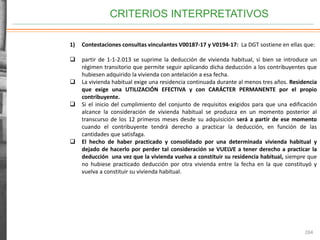 CRITERIOS INTERPRETATIVOS
284
1) Contestaciones consultas vinculantes V00187-17 y V0194-17: La DGT sostiene en ellas que:
 partir de 1-1-2.013 se suprime la deducción de vivienda habitual, si bien se introduce un
régimen transitorio que permite seguir aplicando dicha deducción a los contribuyentes que
hubiesen adquirido la vivienda con antelación a esa fecha.
 La vivienda habitual exige una residencia continuada durante al menos tres años. Residencia
que exige una UTILIZACIÓN EFECTIVA y con CARÁCTER PERMANENTE por el propio
contribuyente.
 Si el inicio del cumplimiento del conjunto de requisitos exigidos para que una edificación
alcance la consideración de vivienda habitual se produzca en un momento posterior al
transcurso de los 12 primeros meses desde su adquisición será a partir de ese momento
cuando el contribuyente tendrá derecho a practicar la deducción, en función de las
cantidades que satisfaga.
 El hecho de haber practicado y consolidado por una determinada vivienda habitual y
dejado de hacerlo por perder tal consideración se VUELVE a tener derecho a practicar la
deducción una vez que la vivienda vuelva a constituir su residencia habitual, siempre que
no hubiese practicado deducción por otra vivienda entre la fecha en la que constituyó y
vuelva a constituir su vivienda habitual.
 