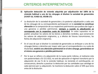 CRITERIOS INTERPRETATIVOS
285
2) Aplicación deducción de vivienda adquirida por adjudicación del 100% de la
vivienda habitual a uno de los cónyuges al disolver la sociedad de gananciales
(V1437-16, V1463-16, V0198-17):
 La disolución de la sociedad de gananciales y la posterior adjudicación a cada uno
de los cónyuges de su correspondiente participación en la sociedad no constituye
alteración en la composición de sus respectivos patrimonios que pudiera dar lugar a
una ganancia o pérdida patrimonial, siempre y cuando la adjudicación se
corresponda con la respectiva cuota de titularidad. En estos supuestos no se
podrán actualizar los valores de los bienes o derechos recibidos, que conservarán
los valores de adquisición originarios, y, a efectos de futuras transmisiones, las
fechas de adquisición originarias.
 En el caso de que al disolver la sociedad de gananciales se atribuyan a uno de los
cónyuges bienes o derechos por mayor valor que el correspondiente a su cuota de
titularidad, existirá una alteración patrimonial en el otro cónyuge, generándose en
el mismo una ganancia o pérdida patrimonial.
 Por lo que se refiere a la adquisición de la nueva parte indivisa, al realizarse esta
con posterioridad a 31-12-2.012, no será de aplicación el régimen transitorio por la
adquisición de ese % de la vivienda habitual, no teniendo el contribuyente, en
consecuencia, derecho a practicar la deducción por las cantidades que satisfaga en
cada ejercicio por su adquisición. Se mantiene la deducción sobre el 50% que tenía
antes de la disolución.
 