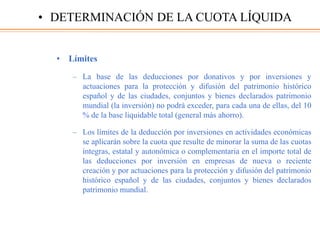 • Límites
– La base de las deducciones por donativos y por inversiones y
actuaciones para la protección y difusión del patrimonio histórico
español y de las ciudades, conjuntos y bienes declarados patrimonio
mundial (la inversión) no podrá exceder, para cada una de ellas, del 10
% de la base liquidable total (general más ahorro).
– Los límites de la deducción por inversiones en actividades económicas
se aplicarán sobre la cuota que resulte de minorar la suma de las cuotas
íntegras, estatal y autonómica o complementaria en el importe total de
las deducciones por inversión en empresas de nueva o reciente
creación y por actuaciones para la protección y difusión del patrimonio
histórico español y de las ciudades, conjuntos y bienes declarados
patrimonio mundial.
• DETERMINACIÓN DE LA CUOTA LÍQUIDA
 