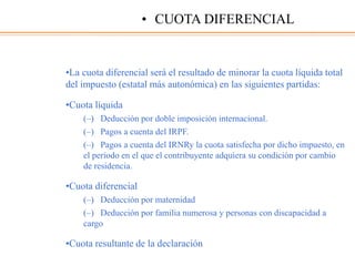 •La cuota diferencial será el resultado de minorar la cuota líquida total
del impuesto (estatal más autonómica) en las siguientes partidas:
•Cuota líquida
(–) Deducción por doble imposición internacional.
(–) Pagos a cuenta del IRPF.
(–) Pagos a cuenta del IRNRy la cuota satisfecha por dicho impuesto, en
el periodo en el que el contribuyente adquiera su condición por cambio
de residencia.
•Cuota diferencial
(–) Deducción por maternidad
(–) Deducción por familia numerosa y personas con discapacidad a
cargo
•Cuota resultante de la declaración
• CUOTA DIFERENCIAL
 