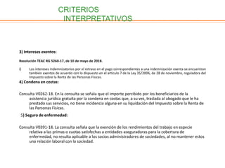 3) Intereses exentos:
Resolución TEAC RG 5260-17, de 10 de mayo de 2018.
i) Los intereses indemnizatorios por el retraso en el pago correspondientes a una indemnización exenta se encuentran
también exentos de acuerdo con lo dispuesto en el artículo 7 de la Ley 35/2006, de 28 de noviembre, reguladora del
Impuesto sobre la Renta de las Personas Físicas.
4) Condena en costas:
Consulta V0262-18. En la consulta se señala que el importe percibido por los beneficiarios de la
asistencia jurídica gratuita por la condena en costas que, a su vez, traslada al abogado que le ha
prestado sus servicios, no tiene incidencia alguna en su liquidación del Impuesto sobre la Renta de
las Personas Físicas.
5) Seguro de enfermedad:
Consulta V0391-18. La consulta señala que la exención de los rendimientos del trabajo en especie
relativa a las primas o cuotas satisfechas a entidades aseguradoras para la cobertura de
enfermedad, no resulta aplicable a los socios administradores de sociedades, al no mantener estos
una relación laboral con la sociedad.
CRITERIOS
INTERPRETATIVOS
 
