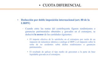 • Deducción por doble imposición internacional (art. 80 de la
LIRPF)
– Cuando entre las rentas del contribuyente figuren rendimientos o
ganancias patrimoniales obtenidos y gravados en el extranjero, se
deducirá la menor de las cantidades siguientes:
• El importe efectivo de lo satisfecho en el extranjero por razón de un
impuesto de naturaleza idéntica o análoga al IRPF o al impuesto sobre la
renta de no residentes sobre dichos rendimientos o ganancias
patrimoniales.
• El resultado de aplicar el tipo medio de gravamen a la parte de base
liquidable gravada en el extranjero.
• CUOTA DIFERENCIAL
 