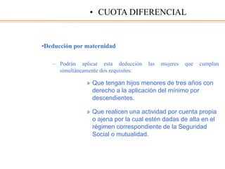 •Deducción por maternidad
– Podrán aplicar esta deducción las mujeres que cumplan
simultáneamente dos requisitos:
» Que tengan hijos menores de tres años con
derecho a la aplicación del mínimo por
descendientes.
» Que realicen una actividad por cuenta propia
o ajena por la cual estén dadas de alta en el
régimen correspondiente de la Seguridad
Social o mutualidad.
• CUOTA DIFERENCIAL
 